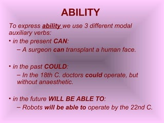 ABILITY
To express ability we use 3 different modal
auxiliary verbs:
• in the present CAN:
    – A surgeon can transplant a human face.

• in the past COULD:
    – In the 18th C. doctors could operate, but
    without anaesthetic.

• in the future WILL BE ABLE TO:
    – Robots will be able to operate by the 22nd C.
 