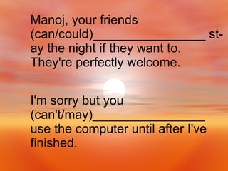 I'm sorry but you (can't/may)________________  use the computer until after I've finished . Manoj, your friends (can/could)________________ st- ay the night if they want to. They're perfectly welcome. 