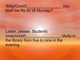 Listen, please. Students (may/could)________________ study in the library from five to nine in the evening. (May/Could)________________ you lend me Rs 40 till Monday? 