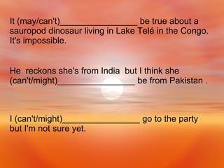 I (can't/might)________________ go to the party but I'm not sure yet. He  reckons she's from India  but I think she (can't/might)________________ be from Pakistan . It (may/can't)________________ be true about a sauropod dinosaur living in Lake Telé in the Congo. It's impossible. 
