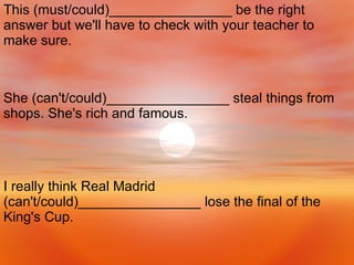 I really think Real Madrid (can't/could)________________ lose the final of the King's Cup. She (can't/could)________________ steal things from shops. She's rich and famous. This (must/could)________________ be the right answer but we'll have to check with your teacher to make sure. 