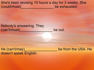 He (can't/may)________________ be from the USA. He doesn't speak English.  Nobody's answering. They (can't/must)________________ be out.  She's been revising 10 hours a day for 3 weeks. She (could/must)________________ be exhausted.  