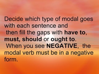 Decide which type of modal goes with each sentence and then fill the gaps with  have to ,  must, should  or  ought to . When you see  NEGATIVE ,  the modal verb must be in a negative form. 