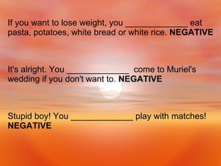 Stupid boy! You _____________ play with matches!  NEGATIVE It's alright. You _____________  come to Muriel's wedding if you don't want to.  NEGATIVE If you want to lose weight, you _____________ eat pasta, potatoes, white bread or white rice.  NEGATIVE 