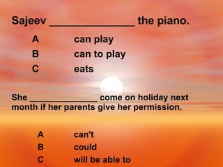 Sajeev ______________ the piano. eats C can to play B can play A She ______________ come on holiday next month if her parents give her permission. will be able to C could B can't  A 