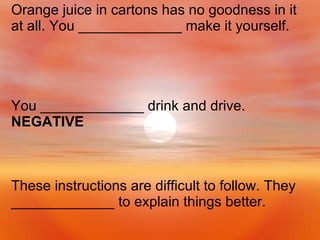 These instructions are difficult to follow. They _____________ to explain things better. You _____________ drink and drive.  NEGATIVE Orange juice in cartons has no goodness in it at all. You _____________ make it yourself. 