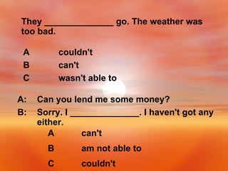 They ______________ go. The weather was too bad. wasn't able to C can't B couldn't A Sorry. I ______________. I haven't got any either. B: Can you lend me some money? A: couldn't C am not able to B can't A 
