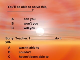 You'll be able to solve this, ______________? will you C won't you B can you A Sorry, Teacher. I ______________do it yet. haven't been able to C couldn't B wasn't able to A 