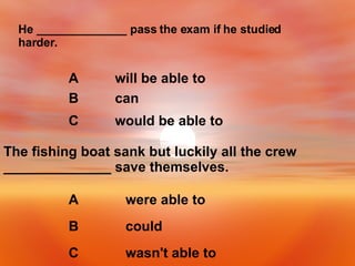 He ______________ pass the exam if he studied harder. would be able to C can B will be able to A The fishing boat sank but luckily all the crew ______________ save themselves. wasn't able to C could B were able to A 