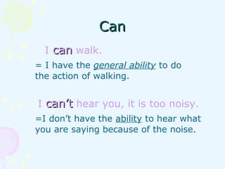 CanCan
I cancan walk.
= I have the general ability to do
the action of walking.
I can’tcan’t hear you, it is too noisy.
=I don’t have the ability to hear what
you are saying because of the noise.
 
