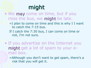 • We maymay come on time, but if you
miss the bus, we mightmight be late.
=I plan to come on time and this is why I I want
to catch the 7:15 bus.
If I catch the 7:30 bus, I can come on time or
not, I’m not sure.
• If you advertise on the Internet you
mightmight get a lot of spam to your e-
mail box.
=Although you don’t want to get spam, there’s a
risk that you will get it.
mightmight
 