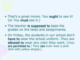 • That’s a great movie. You oughtought to see it!
(or You mustmust see it.)
• The teacher is supposed tois supposed to base the
grades on the tests and assignments.
• On Friday, the students in our school don’t
have tohave to wear the school uniform. They are
allowed toallowed to wear any color they want. (They
are permitted toare permitted to / They cancan even wear a pink
shirt with yellow stripes.)
 