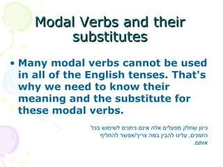 • Many modal verbs cannot be used
in all of the English tenses. That's
why we need to know their
meaning and the substitute for
these modal verbs.
Modal Verbs and theirModal Verbs and their
substitutessubstitutes
‫בכל‬ ‫לשימוש‬ ‫ניתנים‬ ‫אינם‬ ‫אלה‬ ‫מפעלים‬ ‫שחלק‬ ‫כיוון‬
‫להחליף‬ ‫צריך/אפשר‬ ‫במה‬ ‫להבין‬ ‫עלינו‬ ,‫הזמנים‬
.‫אותם‬
 