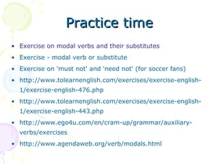 Practice timePractice time
• Exercise on modal verbs and their substitutes
• Exercise - modal verb or substitute
• Exercise on 'must not' and 'need not' (for soccer fans)
• http://www.tolearnenglish.com/exercises/exercise-english-
1/exercise-english-476.php
• http://www.tolearnenglish.com/exercises/exercise-english-
1/exercise-english-443.php
• http://www.ego4u.com/en/cram-up/grammar/auxiliary-
verbs/exercises
• http://www.agendaweb.org/verb/modals.html
 