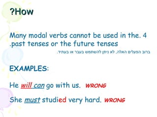 4.Many modal verbs cannot be used in the
past tenses or the future tenses.
EXAMPLES:
He will can go with us.  WRONG
She must studied very hard. WRONG
.‫בעתיד‬ ‫או‬ ‫בעבר‬ ‫להשתמש‬ ‫ניתן‬ ‫לא‬ ,‫האלה‬ ‫הפעלים‬ ‫ברוב‬
HowHow??
 