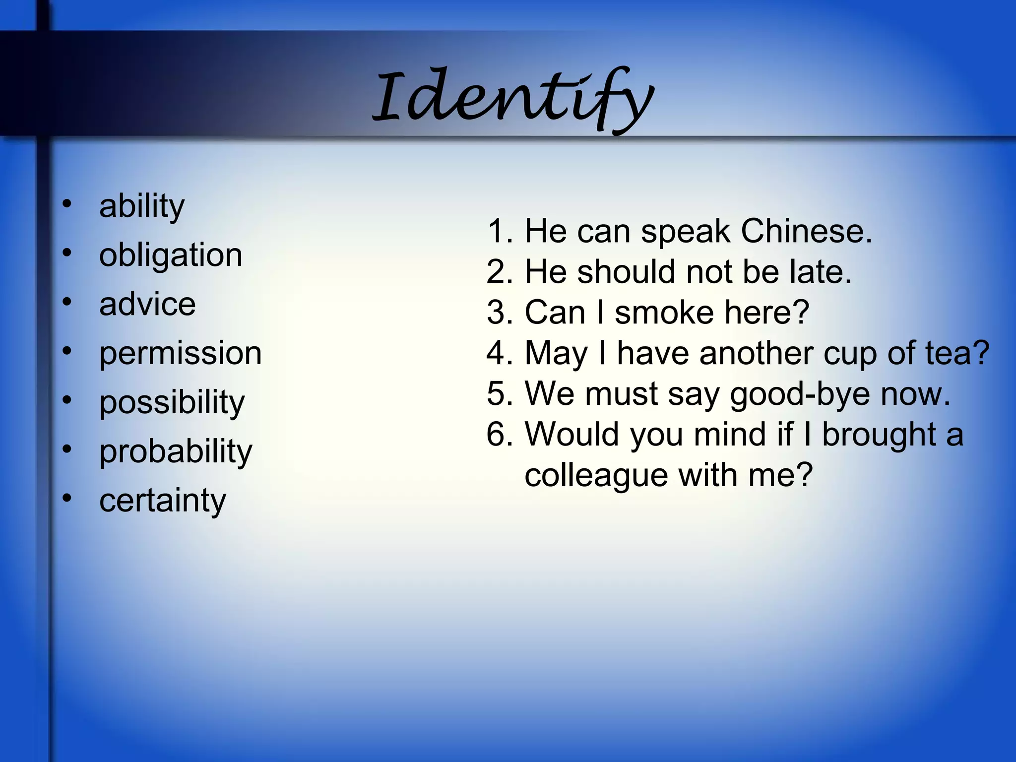 Identify
• ability
• obligation
• advice
• permission
• possibility
• probability
• certainty
1. He can speak Chinese.
2. He should not be late.
3. Can I smoke here?
4. May I have another cup of tea?
5. We must say good-bye now.
6. Would you mind if I brought a
colleague with me?
 