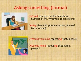 Asking something (formal)
Could you give me the telephone
number of Mr. Whitman, please?(kind)
May I have his phone number, please?
(very formal)
Would you mind repeating that, please?
Do you mind repeating that name,
please?