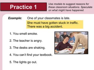 Practice 1
Example:

Use modals to suggest reasons for
these classroom situations. Speculate
on what might have happened.

One of your classmates is late.
She must have gotten stuck in traffic.
There was a big accident.

1. You smell smoke.
2. The teacher is angry.
3. The desks are shaking.
4. You can’t find your textbook.
5. The lights go out.

 