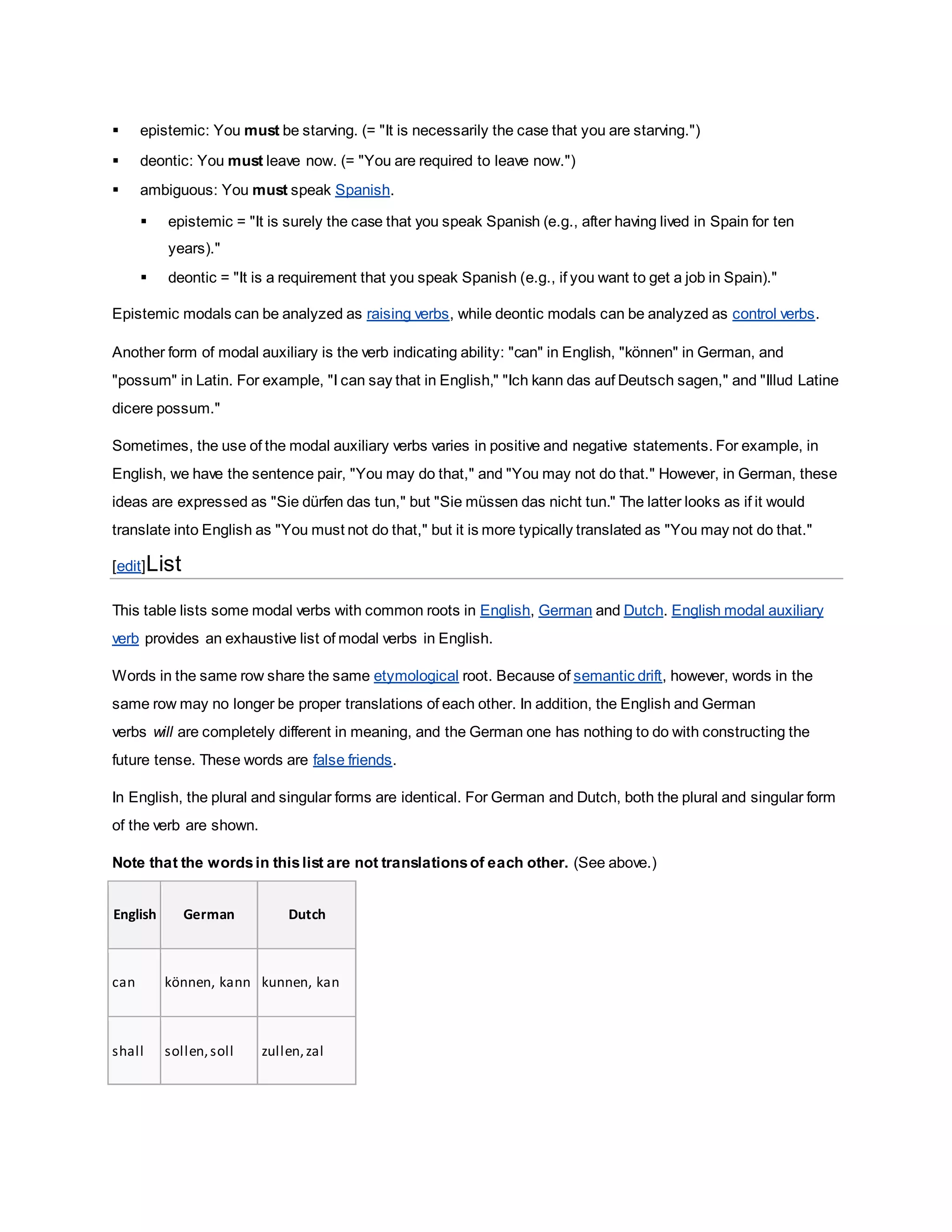  epistemic: You must be starving. (= "It is necessarily the case that you are starving.")
 deontic: You must leave now. (= "You are required to leave now.")
 ambiguous: You must speak Spanish.
 epistemic = "It is surely the case that you speak Spanish (e.g., after having lived in Spain for ten
years)."
 deontic = "It is a requirement that you speak Spanish (e.g., if you want to get a job in Spain)."
Epistemic modals can be analyzed as raising verbs, while deontic modals can be analyzed as control verbs.
Another form of modal auxiliary is the verb indicating ability: "can" in English, "können" in German, and
"possum" in Latin. For example, "I can say that in English," "Ich kann das auf Deutsch sagen," and "Illud Latine
dicere possum."
Sometimes, the use of the modal auxiliary verbs varies in positive and negative statements. For example, in
English, we have the sentence pair, "You may do that," and "You may not do that." However, in German, these
ideas are expressed as "Sie dürfen das tun," but "Sie müssen das nicht tun." The latter looks as if it would
translate into English as "You must not do that," but it is more typically translated as "You may not do that."
[edit]List
This table lists some modal verbs with common roots in English, German and Dutch. English modal auxiliary
verb provides an exhaustive list of modal verbs in English.
Words in the same row share the same etymological root. Because of semantic drift, however, words in the
same row may no longer be proper translations of each other. In addition, the English and German
verbs will are completely different in meaning, and the German one has nothing to do with constructing the
future tense. These words are false friends.
In English, the plural and singular forms are identical. For German and Dutch, both the plural and singular form
of the verb are shown.
Note that the wordsin thislist are not translationsof each other. (See above.)
English German Dutch
can können, kann kunnen, kan
shall sollen,soll zullen,zal
 