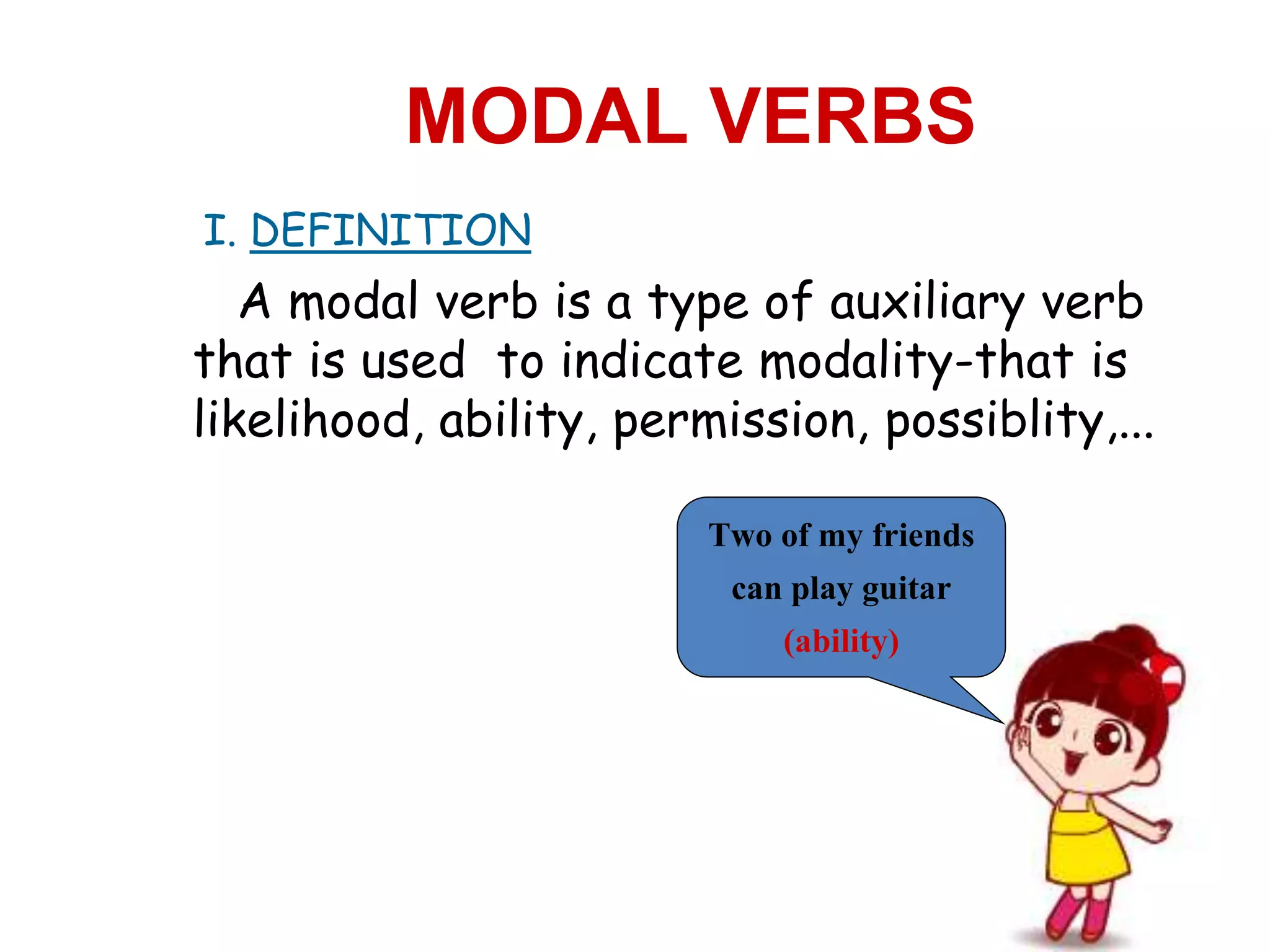 I. DEFINITION
MODAL VERBS
A modal verb is a type of auxiliary verb
that is used to indicate modality-that is
likelihood, ability, permission, possiblity,...
Two of my friends
can play guitar
(ability)
 