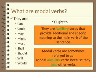 What are modal verbs?
 They are:
• Can
• Could
• May
• Might
• Must
• Shall
• Should
• Will
• Would
• Ought to
Modal verbs are sometimes
referred to as
Modal Auxiliary verbs because they
help other verbs
They are Auxiliary verbs that
provide additional and specific
meaning to the main verb of the
sentence
 