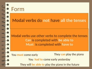 Form
Modal verbs do not have all the tenses
Modal verbs use other verbs to complete the tenses
Can is completed with be able to
Must is completed with have to
They can play the piano
They will be able to play the piano in the future
You must come early
You had to come early yesterday
 