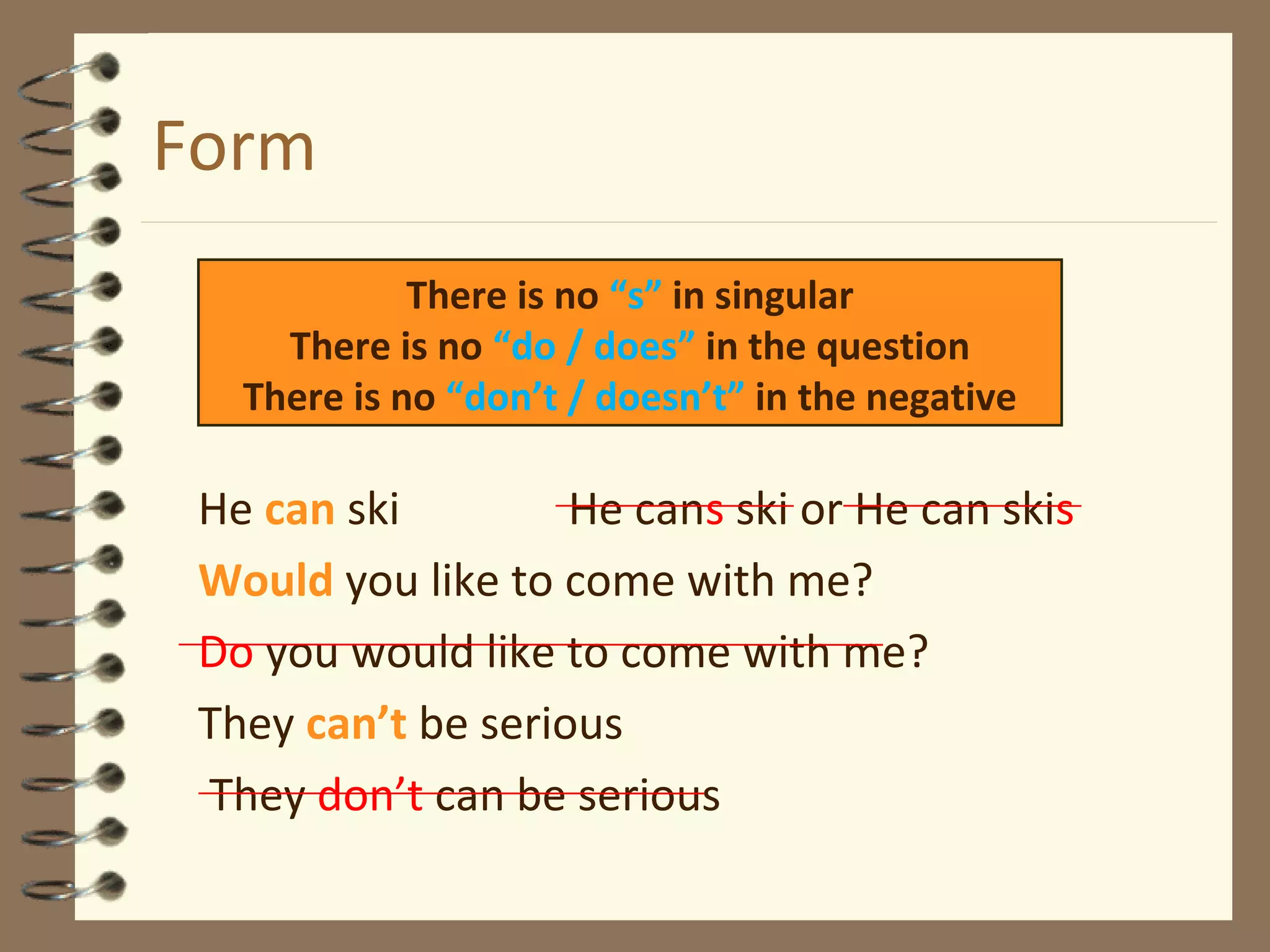Form
He can ski He cans ski or He can skis
Would you like to come with me?
Do you would like to come with me?
They can’t be serious
They don’t can be serious
There is no “s” in singular
There is no “do / does” in the question
There is no “don’t / doesn’t” in the negative
 