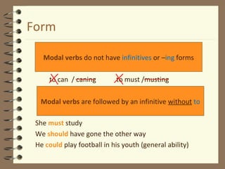 Form
to can / caning to must /musting
She must study
We should have gone the other way
He could play football in his youth (general ability)
Modal verbs do not have infinitives or –ing forms
Modal verbs are followed by an infinitive without to
 