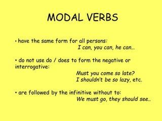 MODAL VERBS
• have the same form for all persons:
I can, you can, he can…
• do not use do / does to form the negative or
interrogative:
Must you come so late?
I shouldn’t be so lazy, etc.
• are followed by the infinitive without to:
We must go, they should see..
 