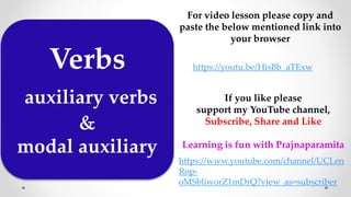 Verbs
auxiliary verbs
&
modal auxiliary
For video lesson please copy and
paste the below mentioned link into
your browser
https://youtu.be/HisBb_aTExw
If you like please
support my YouTube channel,
Subscribe, Share and Like
Learning is fun with Prajnaparamita
https://www.youtube.com/channel/UCLen
Rop-
oMSbliworZ1mDrQ?view_as=subscriber
 