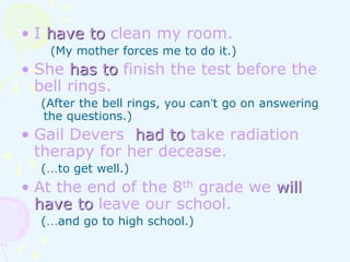 • I have to clean my room.
(My mother forces me to do it.)
• She has to finish the test before the
bell rings.
(After the bell rings, you can’t go on answering
the questions.)
• Gail Devers had to take radiation
therapy for her decease.
(…to get well.)
• At the end of the 8th grade we will
have to leave our school.
(…and go to high school.)
 