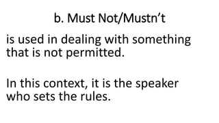 b. Must Not/Mustn’t
is used in dealing with something
that is not permitted.
In this context, it is the speaker
who sets the rules.
 