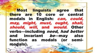 Most linguists agree that
there are 10 core or central
modals in English: can, could,
may, might, must, ought, shall,
should, will, and would. Other
verbs—including need, had better
and invariant be—may also
function as modals (or semi-
modals).
 