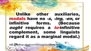 Unlike other auxiliaries,
modals have no -s, -ing, -en, or
infinitive forms. (Because
ought requires a to-infinitive
complement, some linguists
regard it as a marginal modal.)
http://grammar.about.com/od/mo/g/modalterm.html
 