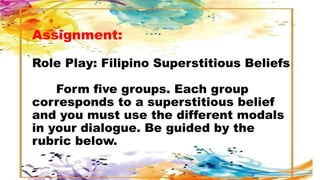 Assignment:
Role Play: Filipino Superstitious Beliefs
Form five groups. Each group
corresponds to a superstitious belief
and you must use the different modals
in your dialogue. Be guided by the
rubric below.
 