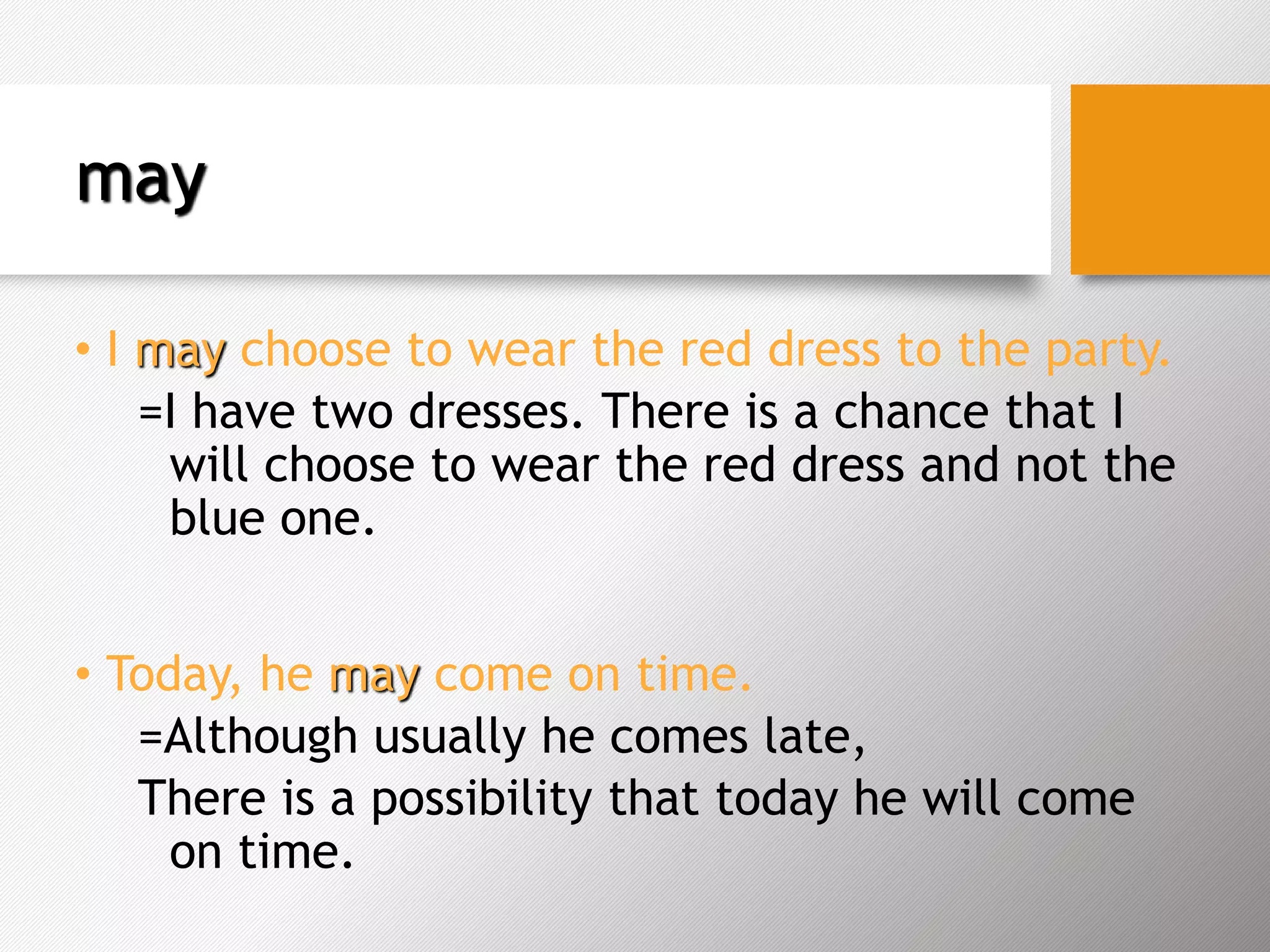 may
• I may choose to wear the red dress to the party.
=I have two dresses. There is a chance that I
will choose to wear the red dress and not the
blue one.
• Today, he may come on time.
=Although usually he comes late,
There is a possibility that today he will come
on time.
 