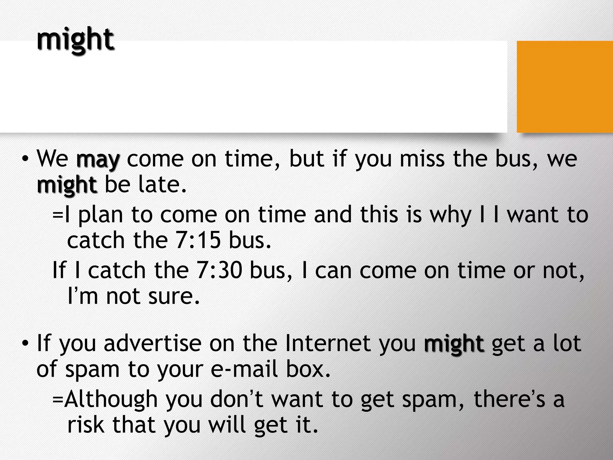 might
• We may come on time, but if you miss the bus, we
might be late.
=I plan to come on time and this is why I I want to
catch the 7:15 bus.
If I catch the 7:30 bus, I can come on time or not,
I’m not sure.
• If you advertise on the Internet you might get a lot
of spam to your e-mail box.
=Although you don’t want to get spam, there’s a
risk that you will get it.
 