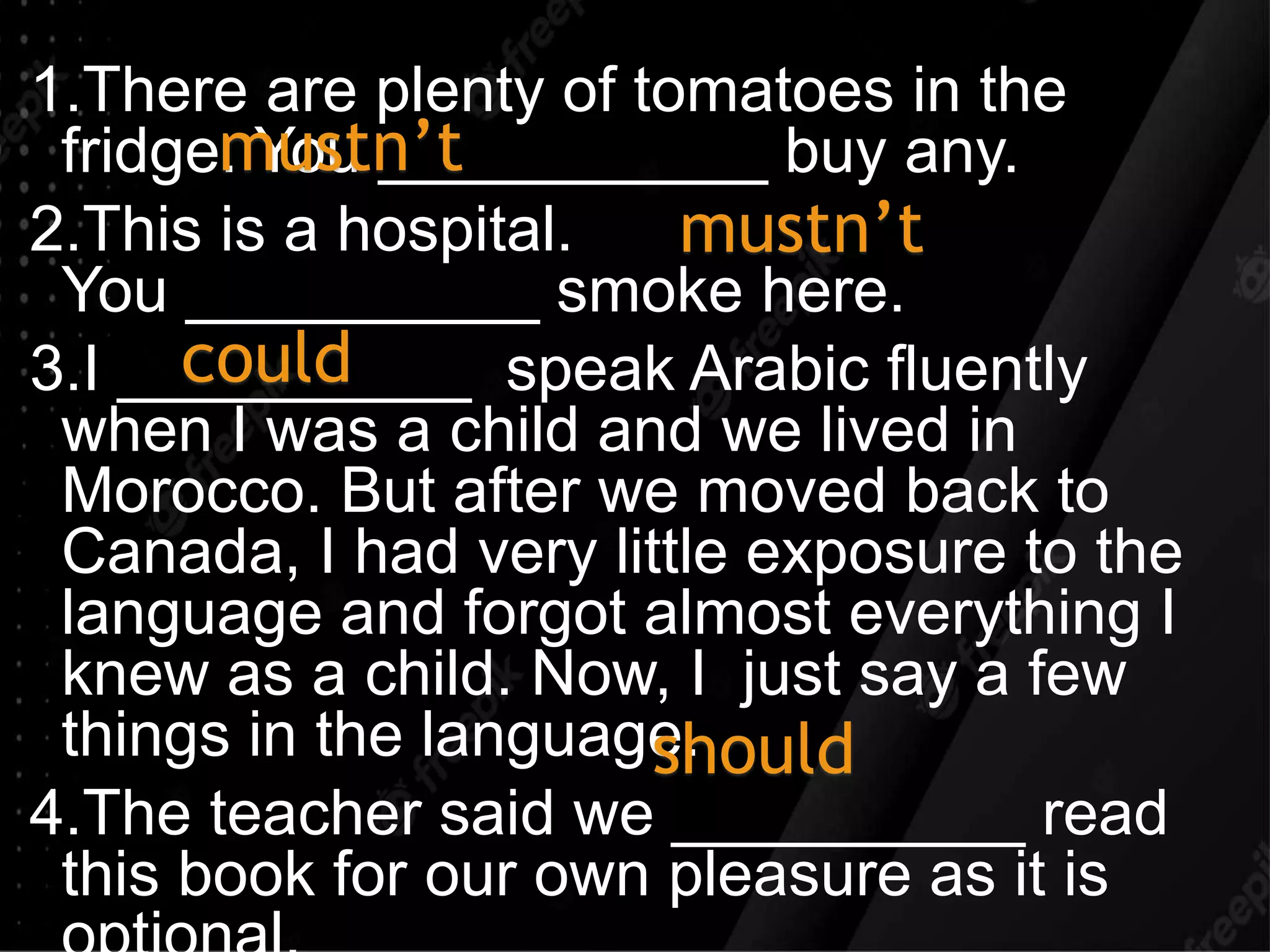 1.There are plenty of tomatoes in the
fridge. You ___________ buy any.
2.This is a hospital.
You __________ smoke here.
3.I __________ speak Arabic fluently
when I was a child and we lived in
Morocco. But after we moved back to
Canada, I had very little exposure to the
language and forgot almost everything I
knew as a child. Now, I just say a few
things in the language.
4.The teacher said we __________ read
this book for our own pleasure as it is
mustn’t
mustn’t
could
should
 