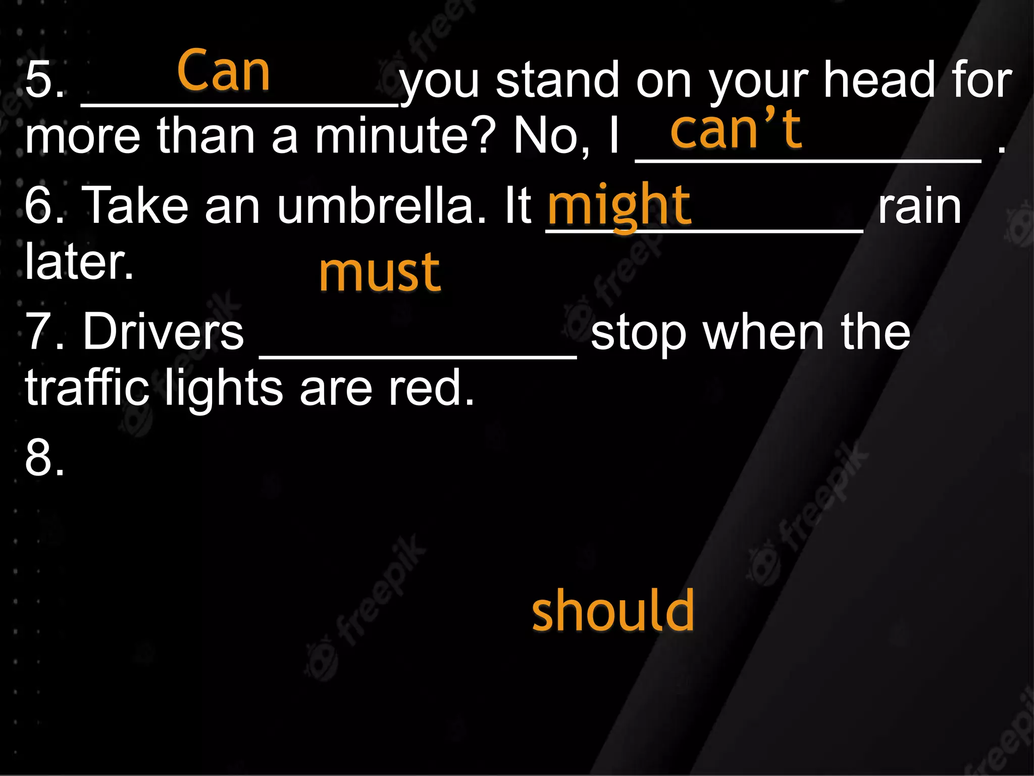 5. ___________you stand on your head for
more than a minute? No, I ____________ .
6. Take an umbrella. It ___________ rain
later.
7. Drivers ___________ stop when the
traffic lights are red.
8.
Can
can’t
might
should
must
 