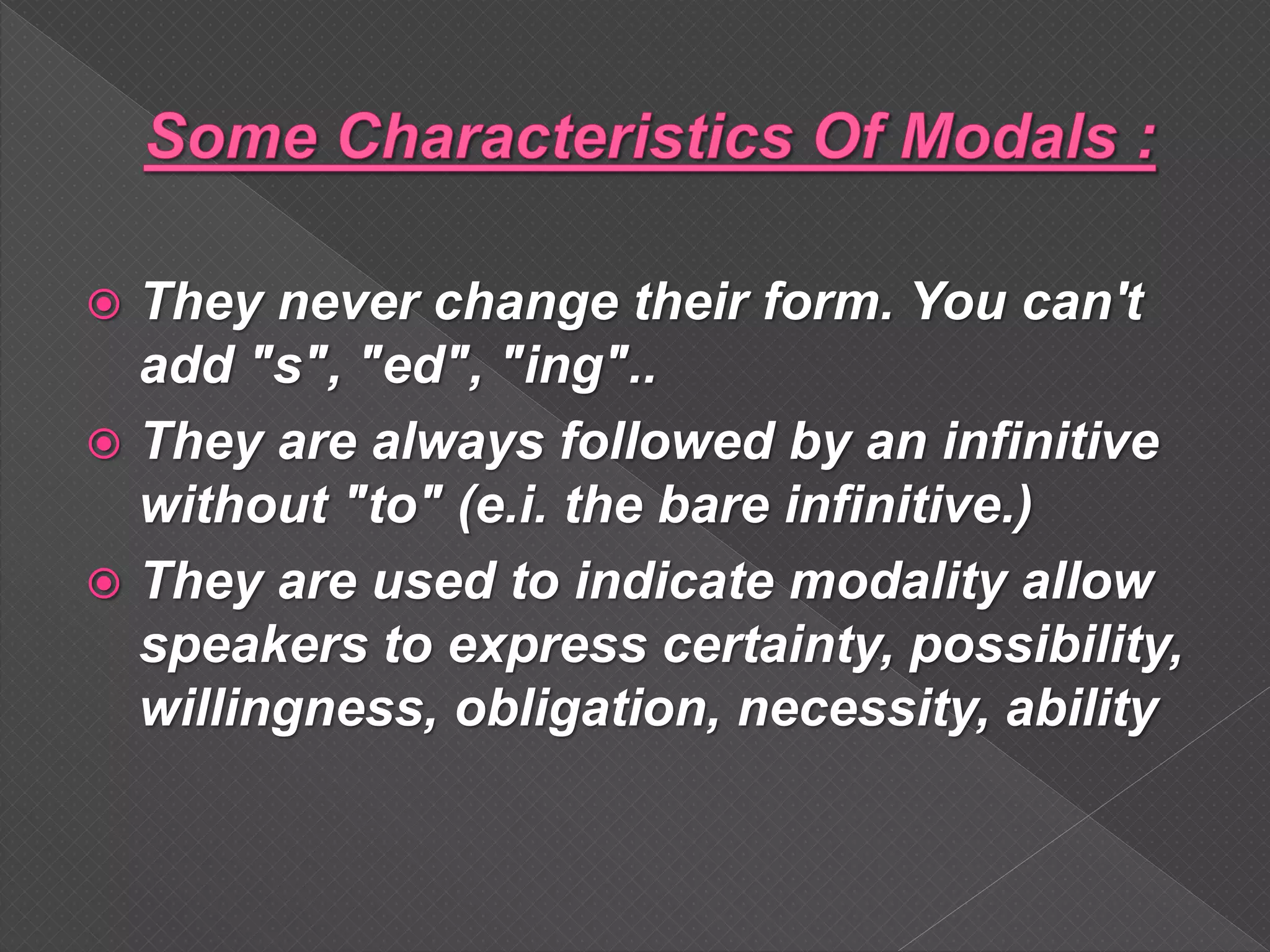  They never change their form. You can't
add "s", "ed", "ing"..
 They are always followed by an infinitive
without "to" (e.i. the bare infinitive.)
 They are used to indicate modality allow
speakers to express certainty, possibility,
willingness, obligation, necessity, ability
 