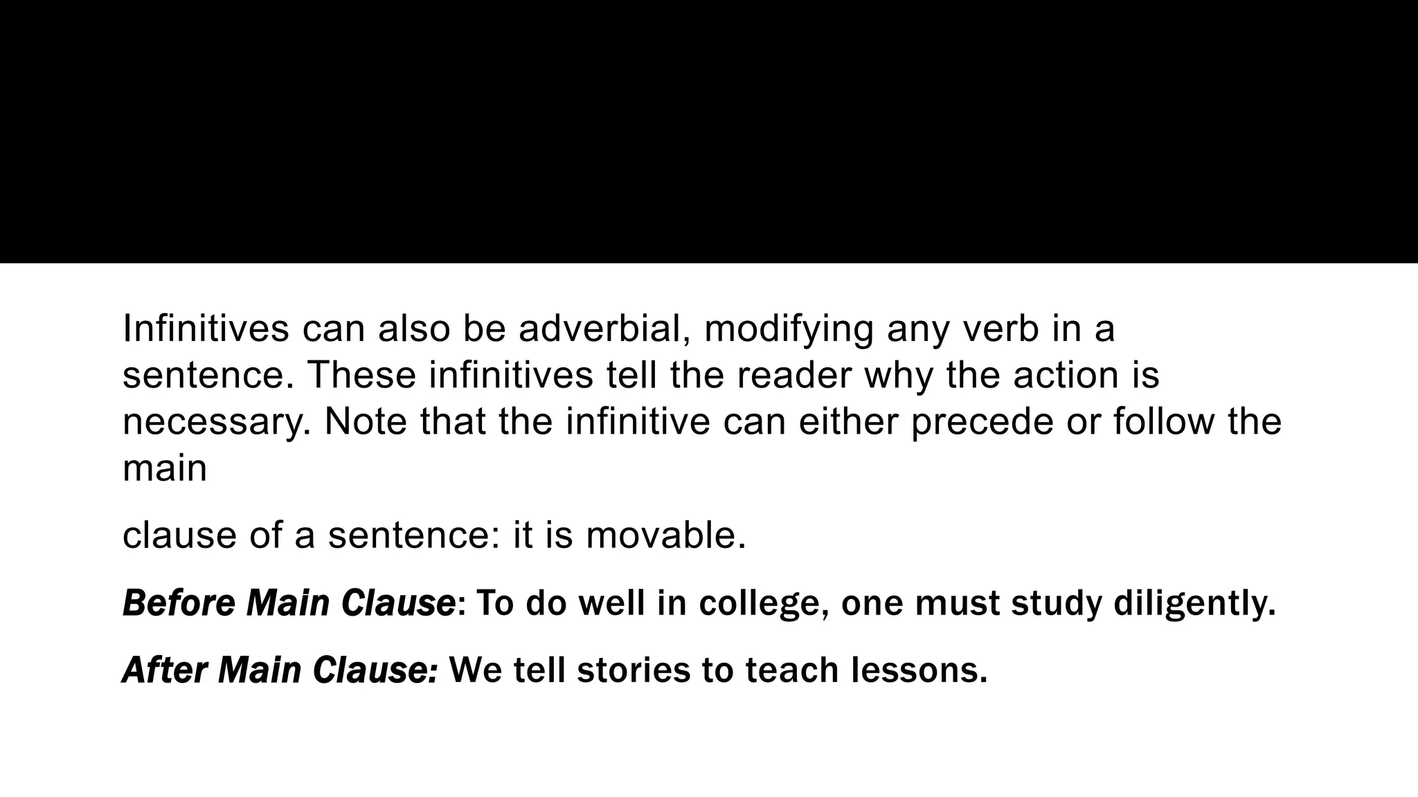 Infinitives can also be adverbial, modifying any verb in a
sentence. These infinitives tell the reader why the action is
necessary. Note that the infinitive can either precede or follow the
main
clause of a sentence: it is movable.
Before Main Clause: To do well in college, one must study diligently.
After Main Clause: We tell stories to teach lessons.
 