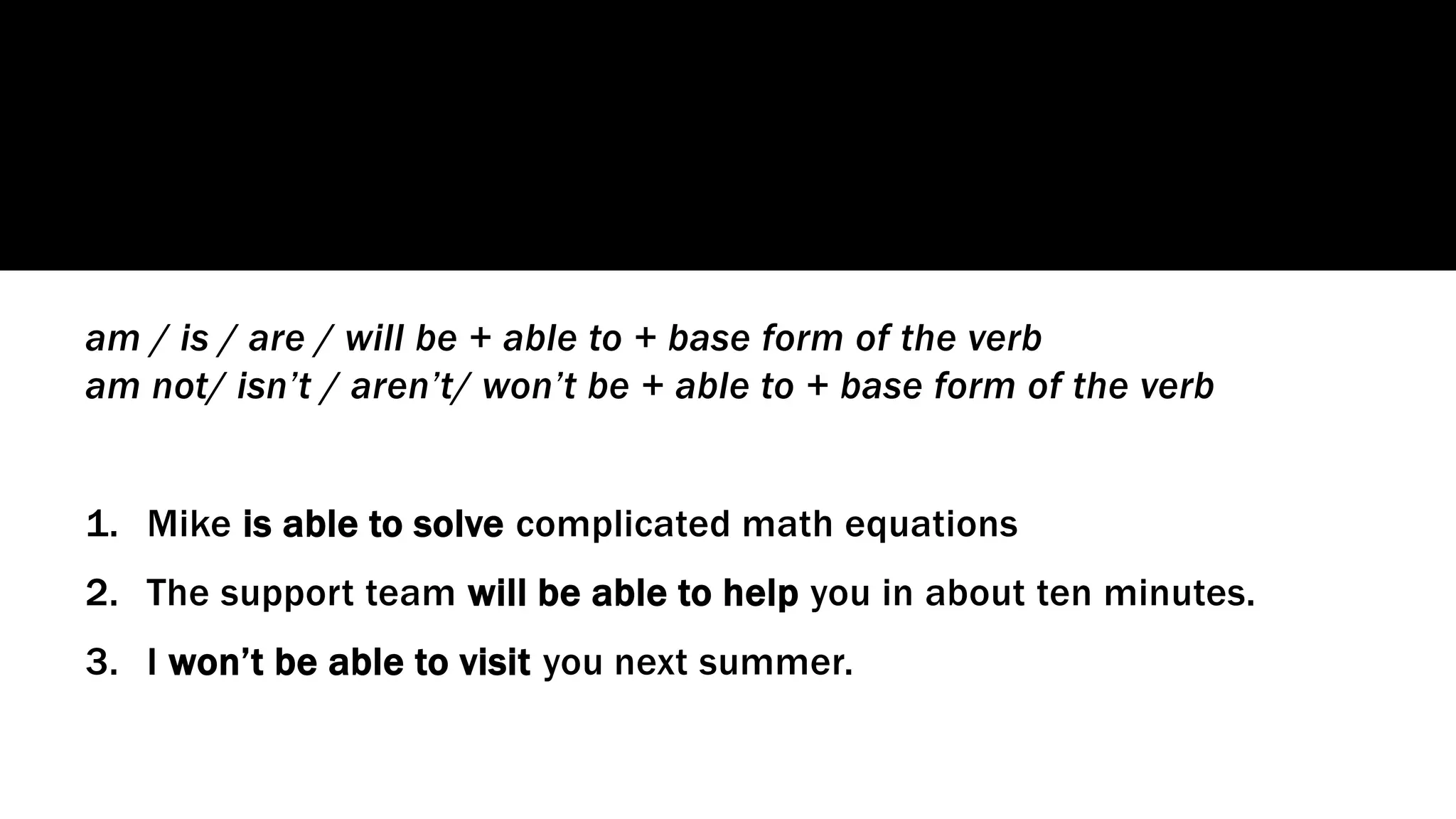 am / is / are / will be + able to + base form of the verb
am not/ isn’t / aren’t/ won’t be + able to + base form of the verb
1. Mike is able to solve complicated math equations
2. The support team will be able to help you in about ten minutes.
3. I won’t be able to visit you next summer.
 