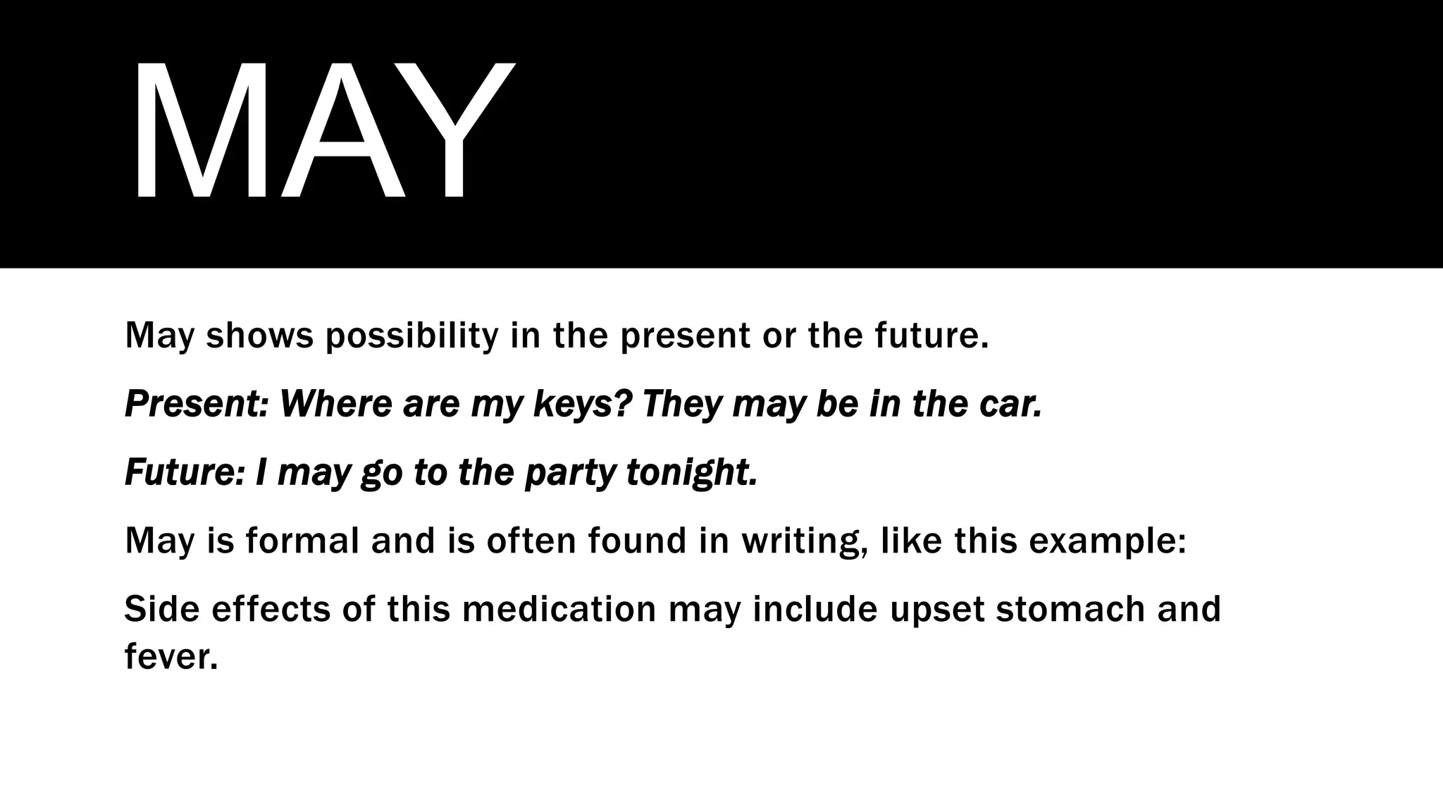 MAY
May shows possibility in the present or the future.
Present: Where are my keys? They may be in the car.
Future: I may go to the party tonight.
May is formal and is often found in writing, like this example:
Side effects of this medication may include upset stomach and
fever.
 