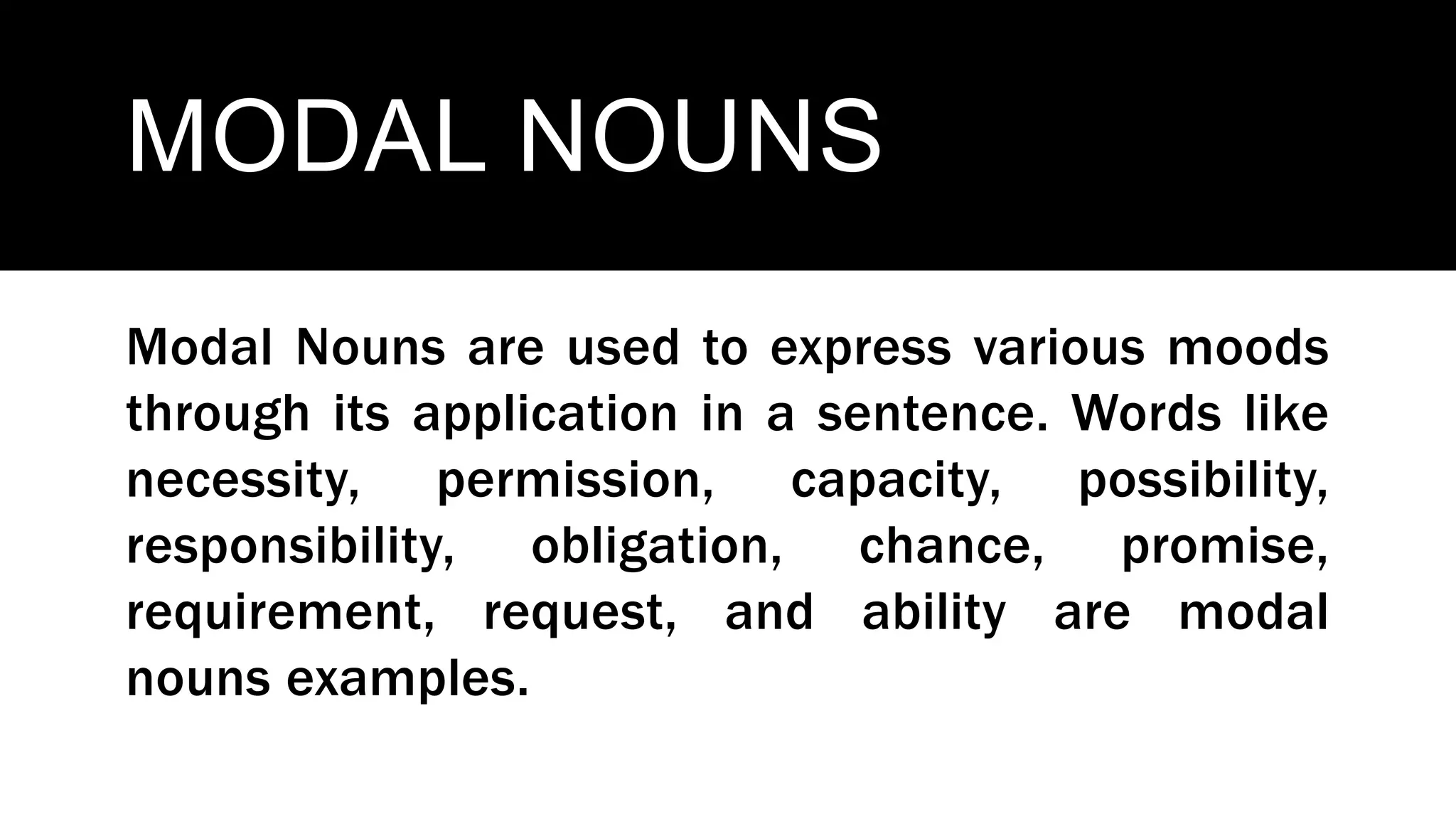 MODAL NOUNS
Modal Nouns are used to express various moods
through its application in a sentence. Words like
necessity, permission, capacity, possibility,
responsibility, obligation, chance, promise,
requirement, request, and ability are modal
nouns examples.
 