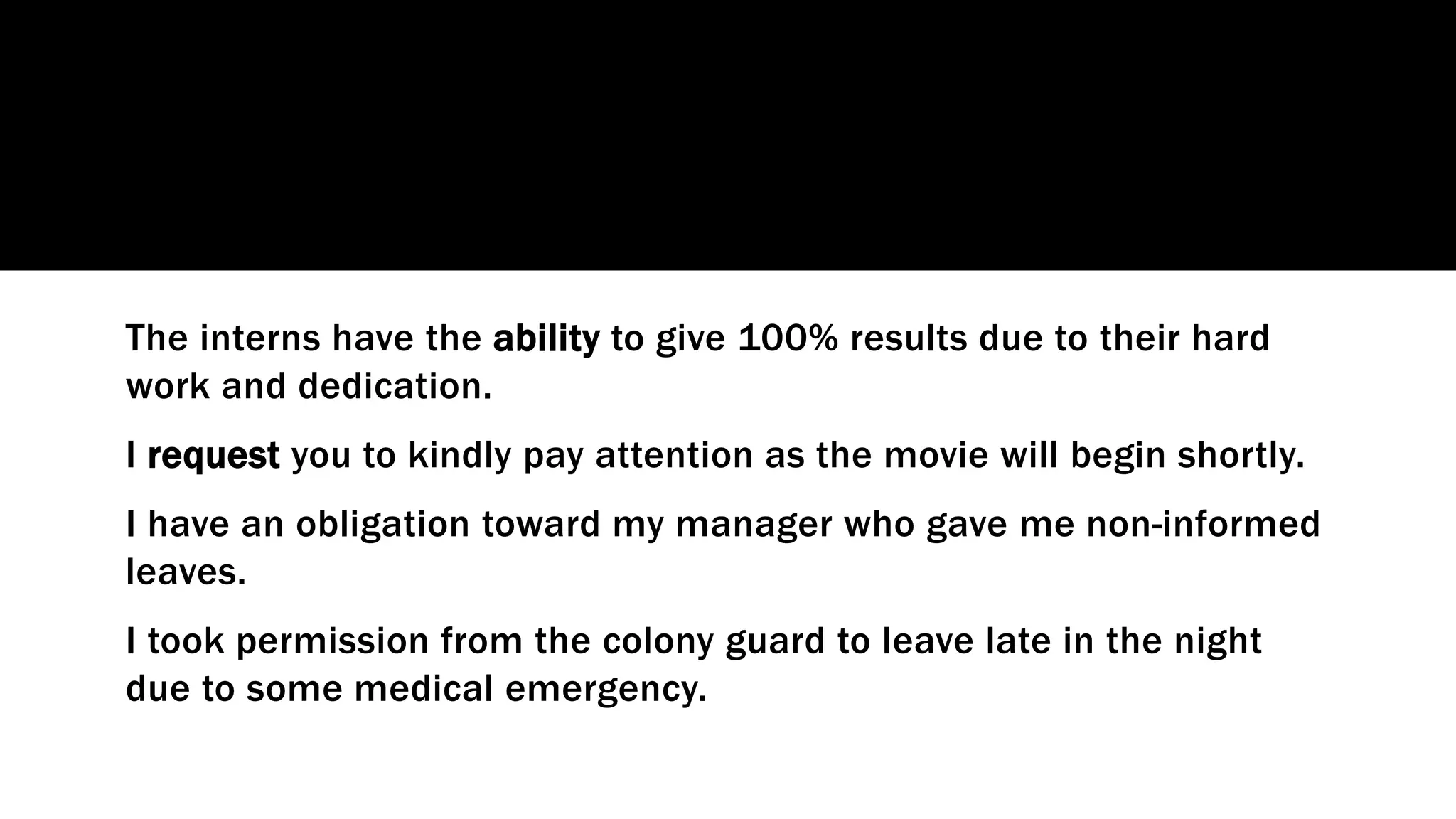 The interns have the ability to give 100% results due to their hard
work and dedication.
I request you to kindly pay attention as the movie will begin shortly.
I have an obligation toward my manager who gave me non-informed
leaves.
I took permission from the colony guard to leave late in the night
due to some medical emergency.
 