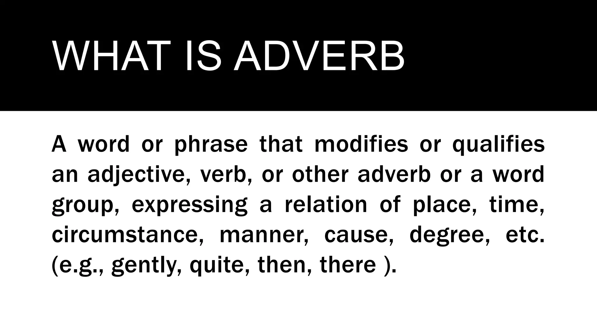 WHAT IS ADVERB
A word or phrase that modifies or qualifies
an adjective, verb, or other adverb or a word
group, expressing a relation of place, time,
circumstance, manner, cause, degree, etc.
(e.g., gently, quite, then, there ).
 