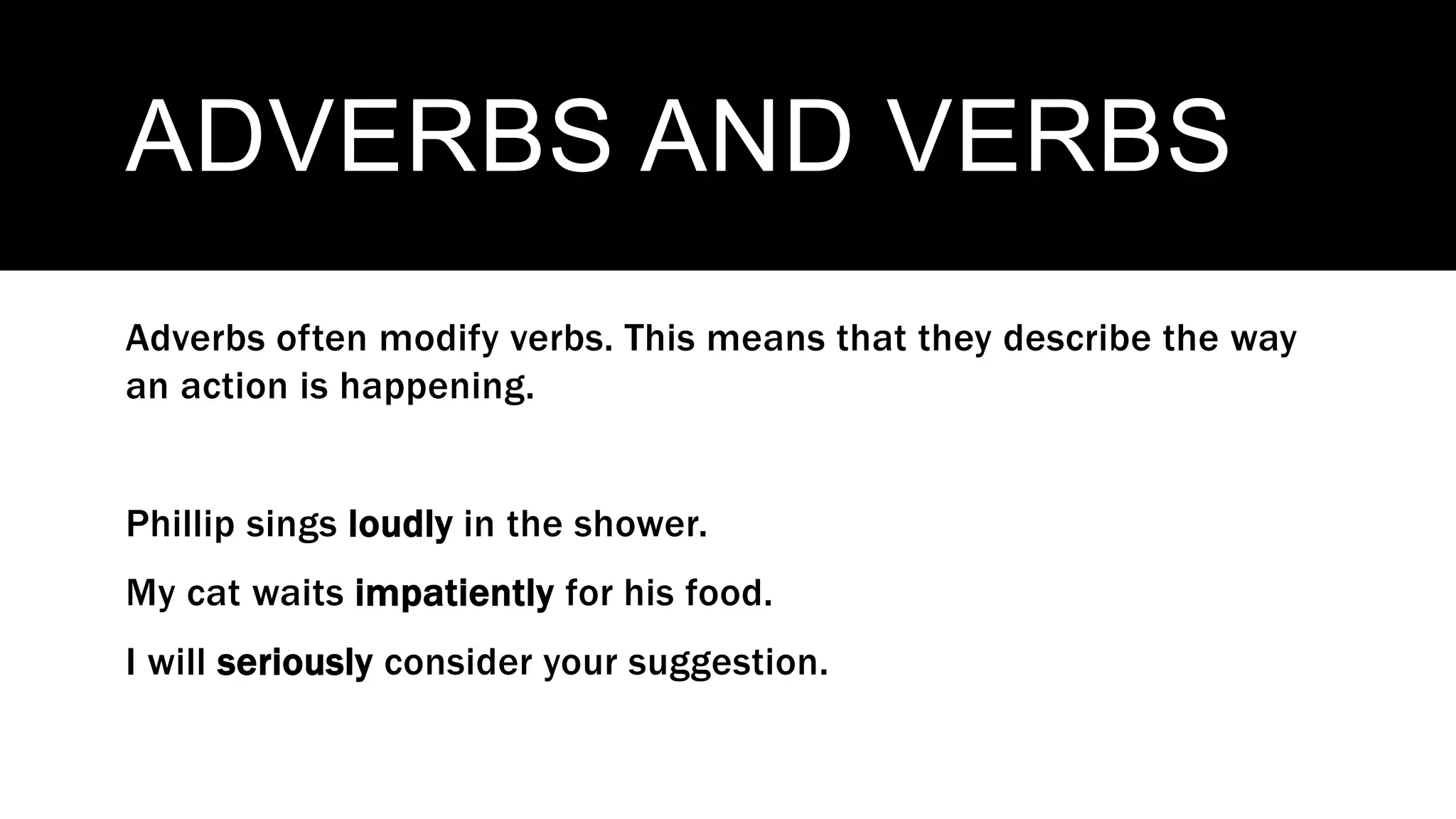 ADVERBS AND VERBS
Adverbs often modify verbs. This means that they describe the way
an action is happening.
Phillip sings loudly in the shower.
My cat waits impatiently for his food.
I will seriously consider your suggestion.
 
