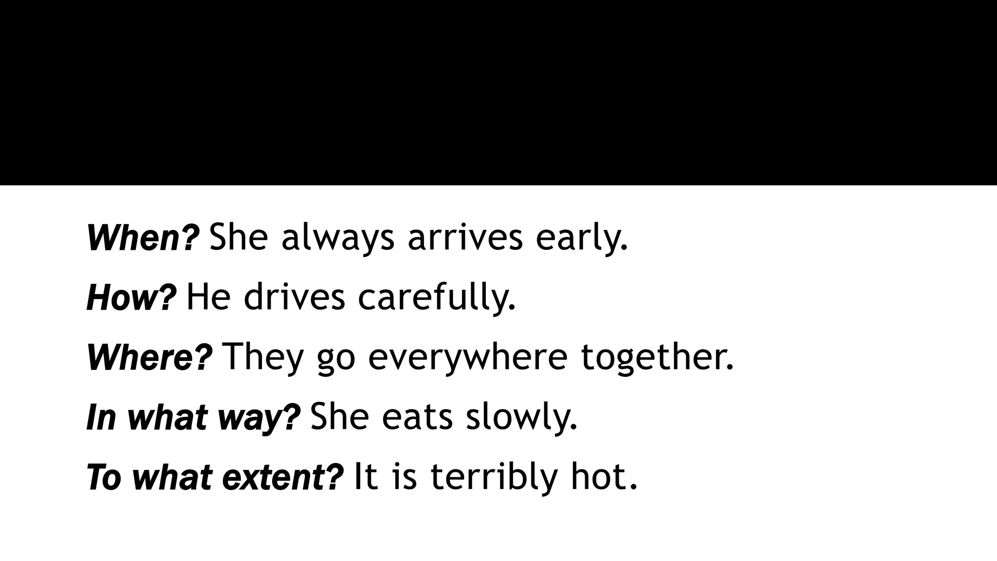 When? She always arrives early.
How? He drives carefully.
Where? They go everywhere together.
In what way? She eats slowly.
To what extent? It is terribly hot.
 