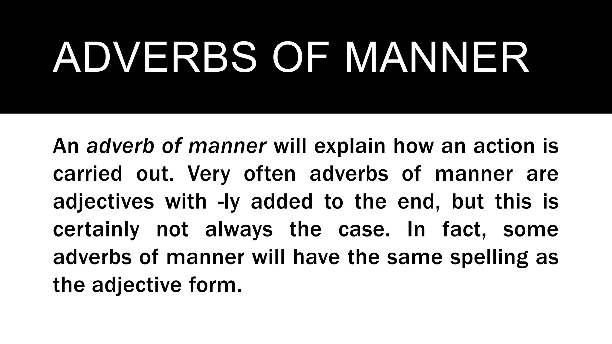 ADVERBS OF MANNER
An adverb of manner will explain how an action is
carried out. Very often adverbs of manner are
adjectives with -ly added to the end, but this is
certainly not always the case. In fact, some
adverbs of manner will have the same spelling as
the adjective form.
 