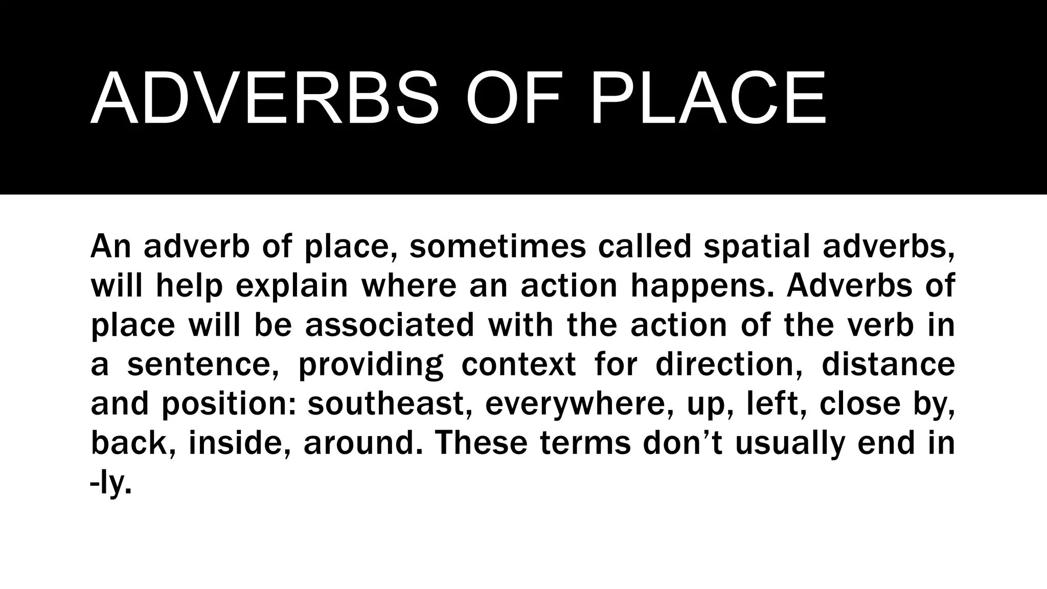 ADVERBS OF PLACE
An adverb of place, sometimes called spatial adverbs,
will help explain where an action happens. Adverbs of
place will be associated with the action of the verb in
a sentence, providing context for direction, distance
and position: southeast, everywhere, up, left, close by,
back, inside, around. These terms don’t usually end in
-ly.
 